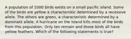 A population of 1000 birds exists on a small pacific island. Some of the birds are yellow a characteristic determined by a recessive allele. The others are green, a characteristic determined by a dominant allele. A hurricane on the island kills most of the birds from this population. Only ten remain and those birds all have yellow feathers. Which of the following statements is true?