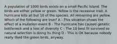 A population of 1000 birds exists on a small Pacific Island. The birds are either yellow or green. Yellow is the recessive trait. A hurricane kills all but 10 of the species. All remaining are yellow. Which of the following are true? A - This situation shows the effect of a mutation event B - The hurricane has caused genetic bottleneck and a loss of diversity C - The 10 best fit survived so natural selection is doing its thing D - This is OK because nobody really liked the green birds, anyway.