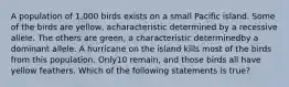 A population of 1,000 birds exists on a small Pacific island. Some of the birds are yellow, acharacteristic determined by a recessive allele. The others are green, a characteristic determinedby a dominant allele. A hurricane on the island kills most of the birds from this population. Only10 remain, and those birds all have yellow feathers. Which of the following statements is true?