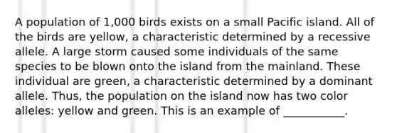 A population of 1,000 birds exists on a small Pacific island. All of the birds are yellow, a characteristic determined by a recessive allele. A large storm caused some individuals of the same species to be blown onto the island from the mainland. These individual are green, a characteristic determined by a dominant allele. Thus, the population on the island now has two color alleles: yellow and green. This is an example of ___________.