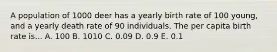 A population of 1000 deer has a yearly birth rate of 100 young, and a yearly death rate of 90 individuals. The per capita birth rate is... A. 100 B. 1010 C. 0.09 D. 0.9 E. 0.1