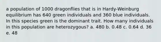 a population of 1000 dragonflies that is in Hardy-Weinburg equilibrium has 640 green individuals and 360 blue individuals. In this species green is the dominant trait. How many individuals in this population are heterozygous? a. 480 b. 0.48 c. 0.64 d. 36 e. 48