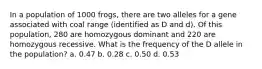 In a population of 1000 frogs, there are two alleles for a gene associated with coal range (identified as D and d). Of this population, 280 are homozygous dominant and 220 are homozygous recessive. What is the frequency of the D allele in the population? a. 0.47 b. 0.28 c. 0.50 d. 0.53