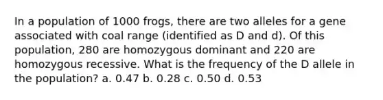 In a population of 1000 frogs, there are two alleles for a gene associated with coal range (identified as D and d). Of this population, 280 are homozygous dominant and 220 are homozygous recessive. What is the frequency of the D allele in the population? a. 0.47 b. 0.28 c. 0.50 d. 0.53