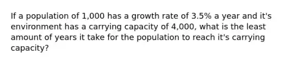 If a population of 1,000 has a growth rate of 3.5% a year and it's environment has a carrying capacity of 4,000, what is the least amount of years it take for the population to reach it's carrying capacity?