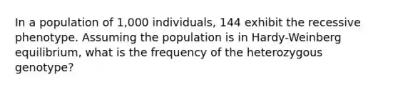 In a population of 1,000 individuals, 144 exhibit the recessive phenotype. Assuming the population is in Hardy-Weinberg equilibrium, what is the frequency of the heterozygous genotype?