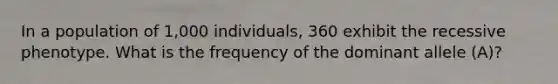 In a population of 1,000 individuals, 360 exhibit the recessive phenotype. What is the frequency of the dominant allele (A)?