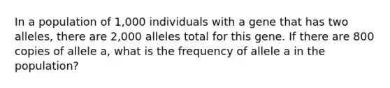 In a population of 1,000 individuals with a gene that has two alleles, there are 2,000 alleles total for this gene. If there are 800 copies of allele a, what is the frequency of allele a in the population?