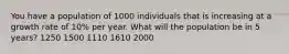 You have a population of 1000 individuals that is increasing at a growth rate of 10% per year. What will the population be in 5 years? 1250 1500 1110 1610 2000