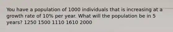 You have a population of 1000 individuals that is increasing at a growth rate of 10% per year. What will the population be in 5 years? 1250 1500 1110 1610 2000