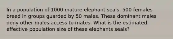 In a population of 1000 mature elephant seals, 500 females breed in groups guarded by 50 males. These dominant males deny other males access to mates. What is the estimated effective population size of these elephants seals?