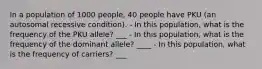 In a population of 1000 people, 40 people have PKU (an autosomal recessive condition). - In this population, what is the frequency of the PKU allele? ___ - In this population, what is the frequency of the dominant allele? ____ - In this population, what is the frequency of carriers? ___