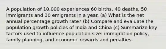 A population of 10,000 experiences 60 births, 40 deaths, 50 immigrants and 30 emigrants in a year. (a) What is the net annual percentage growth rate? (b) Compare and evaluate the population growth policies of India and China (c) Summarize key factors used to influence population size: immigration policy, family planning, and economic rewards and penalties.