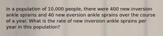 In a population of 10,000 people, there were 400 new inversion ankle sprains and 40 new eversion ankle sprains over the course of a year. What is the rate of new inversion ankle sprains per year in this population?