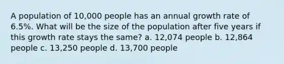 A population of 10,000 people has an annual growth rate of 6.5%. What will be the size of the population after five years if this growth rate stays the same? a. 12,074 people b. 12,864 people c. 13,250 people d. 13,700 people