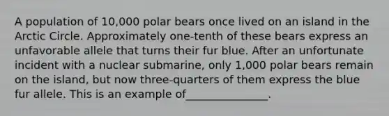 A population of 10,000 polar bears once lived on an island in the Arctic Circle. Approximately one-tenth of these bears express an unfavorable allele that turns their fur blue. After an unfortunate incident with a nuclear submarine, only 1,000 polar bears remain on the island, but now three-quarters of them express the blue fur allele. This is an example of_______________.