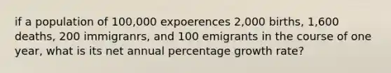 if a population of 100,000 expoerences 2,000 births, 1,600 deaths, 200 immigranrs, and 100 emigrants in the course of one year, what is its net annual percentage growth rate?