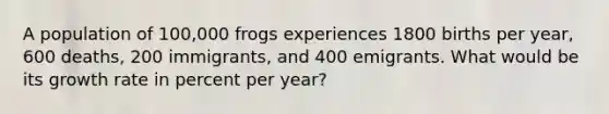 A population of 100,000 frogs experiences 1800 births per year, 600 deaths, 200 immigrants, and 400 emigrants. What would be its growth rate in percent per year?