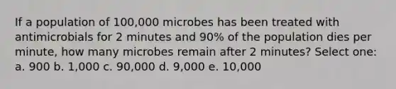 If a population of 100,000 microbes has been treated with antimicrobials for 2 minutes and 90% of the population dies per minute, how many microbes remain after 2 minutes? Select one: a. 900 b. 1,000 c. 90,000 d. 9,000 e. 10,000