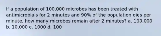 If a population of 100,000 microbes has been treated with antimicrobials for 2 minutes and 90% of the population dies per minute, how many microbes remain after 2 minutes? a. 100,000 b. 10,000 c. 1000 d. 100