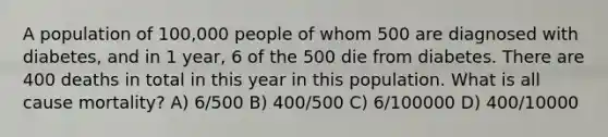 A population of 100,000 people of whom 500 are diagnosed with diabetes, and in 1 year, 6 of the 500 die from diabetes. There are 400 deaths in total in this year in this population. What is all cause mortality? A) 6/500 B) 400/500 C) 6/100000 D) 400/10000