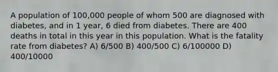 A population of 100,000 people of whom 500 are diagnosed with diabetes, and in 1 year, 6 died from diabetes. There are 400 deaths in total in this year in this population. What is the fatality rate from diabetes? A) 6/500 B) 400/500 C) 6/100000 D) 400/10000