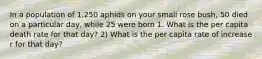 In a population of 1,250 aphids on your small rose bush, 50 died on a particular day, while 25 were born 1. What is the per capita death rate for that day? 2) What is the per capita rate of increase r for that day?