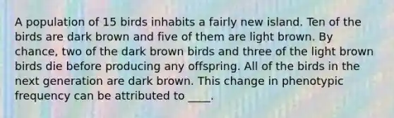 A population of 15 birds inhabits a fairly new island. Ten of the birds are dark brown and five of them are light brown. By chance, two of the dark brown birds and three of the light brown birds die before producing any offspring. All of the birds in the next generation are dark brown. This change in phenotypic frequency can be attributed to ____.