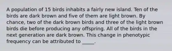 A population of 15 birds inhabits a fairly new island. Ten of the birds are dark brown and five of them are light brown. By chance, two of the dark brown birds and three of the light brown birds die before producing any offspring. All of the birds in the next generation are dark brown. This change in phenotypic frequency can be attributed to _____.