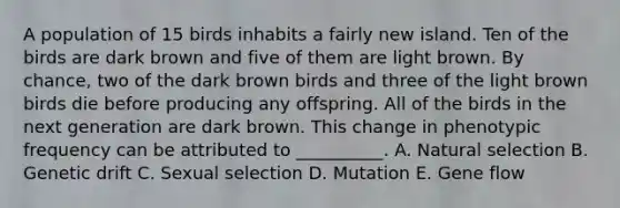 A population of 15 birds inhabits a fairly new island. Ten of the birds are dark brown and five of them are light brown. By chance, two of the dark brown birds and three of the light brown birds die before producing any offspring. All of the birds in the next generation are dark brown. This change in phenotypic frequency can be attributed to __________. A. Natural selection B. Genetic drift C. Sexual selection D. Mutation E. Gene flow