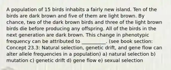 A population of 15 birds inhabits a fairly new island. Ten of the birds are dark brown and five of them are light brown. By chance, two of the dark brown birds and three of the light brown birds die before producing any offspring. All of the birds in the next generation are dark brown. This change in phenotypic frequency can be attributed to __________. (see book section: Concept 23.3: Natural selection, genetic drift, and gene flow can alter allele frequencies in a population) a) natural selection b) mutation c) genetic drift d) gene flow e) sexual selection