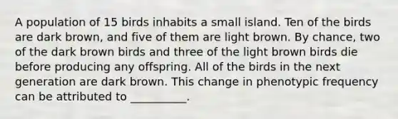 A population of 15 birds inhabits a small island. Ten of the birds are dark brown, and five of them are light brown. By chance, two of the dark brown birds and three of the light brown birds die before producing any offspring. All of the birds in the next generation are dark brown. This change in phenotypic frequency can be attributed to __________.