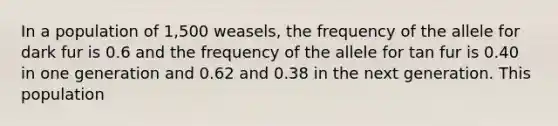 In a population of 1,500 weasels, the frequency of the allele for dark fur is 0.6 and the frequency of the allele for tan fur is 0.40 in one generation and 0.62 and 0.38 in the next generation. This population