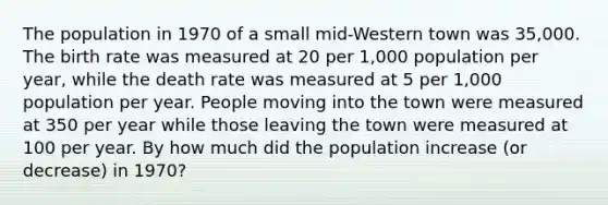 The population in 1970 of a small mid-Western town was 35,000. The birth rate was measured at 20 per 1,000 population per year, while the death rate was measured at 5 per 1,000 population per year. People moving into the town were measured at 350 per year while those leaving the town were measured at 100 per year. By how much did the population increase (or decrease) in 1970?