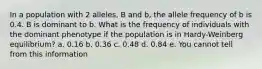 In a population with 2 alleles, B and b, the allele frequency of b is 0.4. B is dominant to b. What is the frequency of individuals with the dominant phenotype if the population is in Hardy-Weinberg equilibrium? a. 0.16 b. 0.36 c. 0.48 d. 0.84 e. You cannot tell from this information