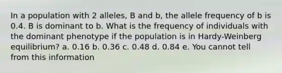 In a population with 2 alleles, B and b, the allele frequency of b is 0.4. B is dominant to b. What is the frequency of individuals with the dominant phenotype if the population is in Hardy-Weinberg equilibrium? a. 0.16 b. 0.36 c. 0.48 d. 0.84 e. You cannot tell from this information