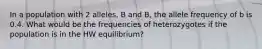 In a population with 2 alleles, B and B, the allele frequency of b is 0.4. What would be the frequencies of heterozygotes if the population is in the HW equilibrium?