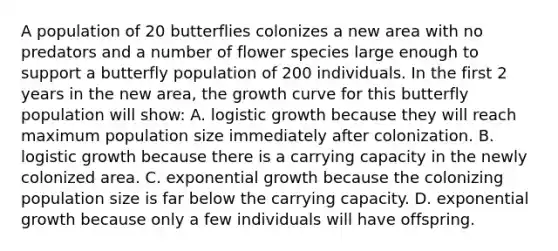 A population of 20 butterflies colonizes a new area with no predators and a number of flower species large enough to support a butterfly population of 200 individuals. In the first 2 years in the new area, the growth curve for this butterfly population will show: A. logistic growth because they will reach maximum population size immediately after colonization. B. logistic growth because there is a carrying capacity in the newly colonized area. C. exponential growth because the colonizing population size is far below the carrying capacity. D. exponential growth because only a few individuals will have offspring.