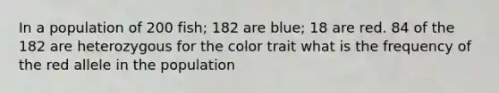 In a population of 200 fish; 182 are blue; 18 are red. 84 of the 182 are heterozygous for the color trait what is the frequency of the red allele in the population