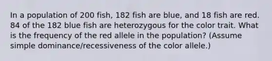 In a population of 200 fish, 182 fish are blue, and 18 fish are red. 84 of the 182 blue fish are heterozygous for the color trait. What is the frequency of the red allele in the population? (Assume simple dominance/recessiveness of the color allele.)