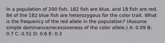 In a population of 200 fish, 182 fish are blue, and 18 fish are red. 84 of the 182 blue fish are heterozygous for the color trait. What is the frequency of the red allele in the population? (Assume simple dominance/recessiveness of the color allele.) A: 0.09 B: 0.7 C: 0.51 D: 0.6 E: 0.3