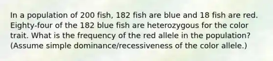 In a population of 200 fish, 182 fish are blue and 18 fish are red. Eighty-four of the 182 blue fish are heterozygous for the color trait. What is the frequency of the red allele in the population? (Assume simple dominance/recessiveness of the color allele.)