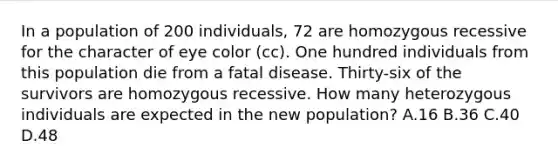 In a population of 200 individuals, 72 are homozygous recessive for the character of eye color (cc). One hundred individuals from this population die from a fatal disease. Thirty-six of the survivors are homozygous recessive. How many heterozygous individuals are expected in the new population? A.16 B.36 C.40 D.48