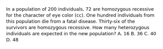 In a population of 200 individuals, 72 are homozygous recessive for the character of eye color (cc). One hundred individuals from this population die from a fatal disease. Thirty-six of the survivors are homozygous recessive. How many heterozygous individuals are expected in the new population? A. 16 B. 36 C. 40 D. 48