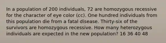 In a population of 200 individuals, 72 are homozygous recessive for the character of eye color (cc). One hundred individuals from this population die from a fatal disease. Thirty-six of the survivors are homozygous recessive. How many heterozygous individuals are expected in the new population? 16 36 40 48