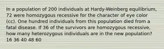 In a population of 200 individuals at Hardy-Weinberg equilibrium, 72 were homozygous recessive for the character of eye color (cc). One hundred individuals from this population died from a fatal disease. If 36 of the survivors are homozygous recessive, how many heterozygous individuals are in the new population? 16 36 40 48 60