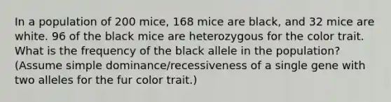 In a population of 200 mice, 168 mice are black, and 32 mice are white. 96 of the black mice are heterozygous for the color trait. What is the frequency of the black allele in the population? (Assume simple dominance/recessiveness of a single gene with two alleles for the fur color trait.)