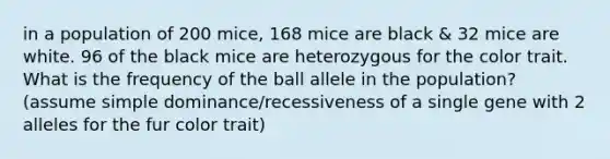 in a population of 200 mice, 168 mice are black & 32 mice are white. 96 of the black mice are heterozygous for the color trait. What is the frequency of the ball allele in the population? (assume simple dominance/recessiveness of a single gene with 2 alleles for the fur color trait)