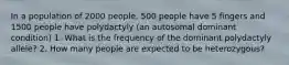 In a population of 2000 people, 500 people have 5 fingers and 1500 people have polydactyly (an autosomal dominant condition) 1. What is the frequency of the dominant polydactyly allele? 2. How many people are expected to be heterozygous?