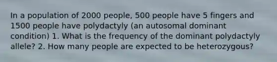 In a population of 2000 people, 500 people have 5 fingers and 1500 people have polydactyly (an autosomal dominant condition) 1. What is the frequency of the dominant polydactyly allele? 2. How many people are expected to be heterozygous?